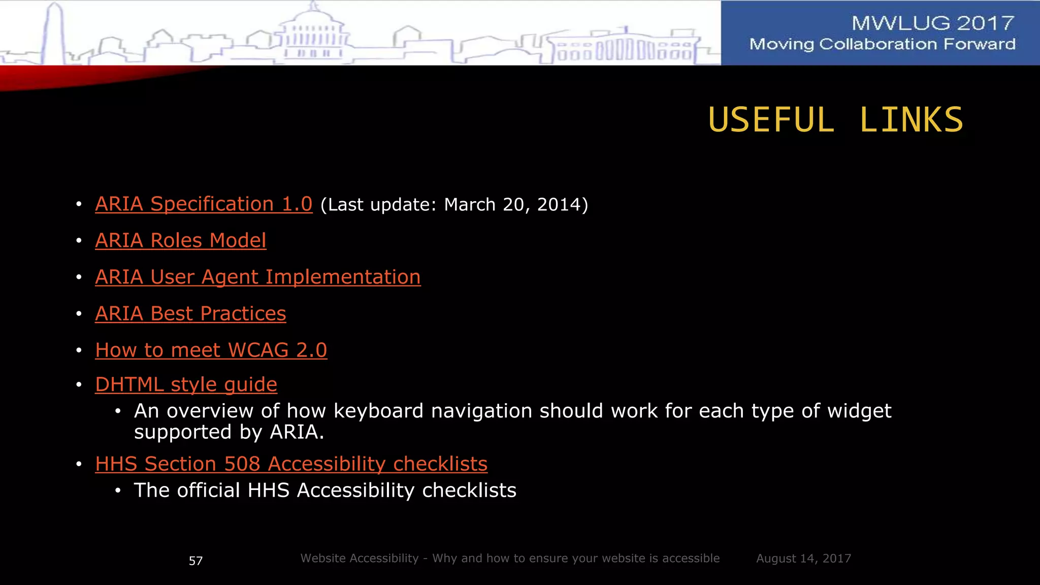 USEFUL LINKS
• ARIA Specification 1.0 (Last update: March 20, 2014)
• ARIA Roles Model
• ARIA User Agent Implementation
• ARIA Best Practices
• How to meet WCAG 2.0
• DHTML style guide
• An overview of how keyboard navigation should work for each type of widget
supported by ARIA.
• HHS Section 508 Accessibility checklists
• The official HHS Accessibility checklists
August 14, 2017Website Accessibility - Why and how to ensure your website is accessible57
 