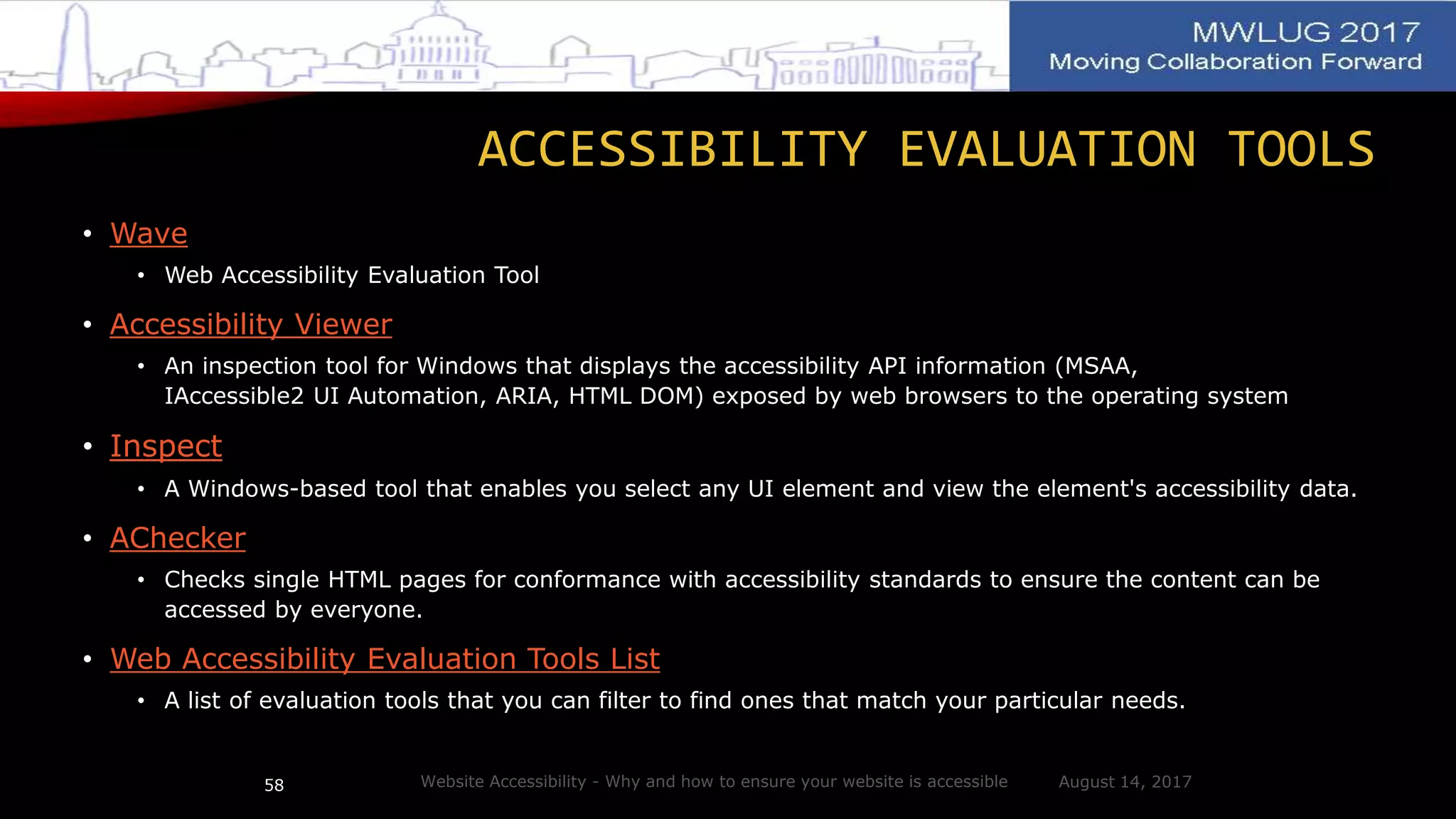 ACCESSIBILITY EVALUATION TOOLS
• Wave
• Web Accessibility Evaluation Tool
• Accessibility Viewer
• An inspection tool for Windows that displays the accessibility API information (MSAA,
IAccessible2 UI Automation, ARIA, HTML DOM) exposed by web browsers to the operating system
• Inspect
• A Windows-based tool that enables you select any UI element and view the element's accessibility data.
• AChecker
• Checks single HTML pages for conformance with accessibility standards to ensure the content can be
accessed by everyone.
• Web Accessibility Evaluation Tools List
• A list of evaluation tools that you can filter to find ones that match your particular needs.
August 14, 2017Website Accessibility - Why and how to ensure your website is accessible58
 