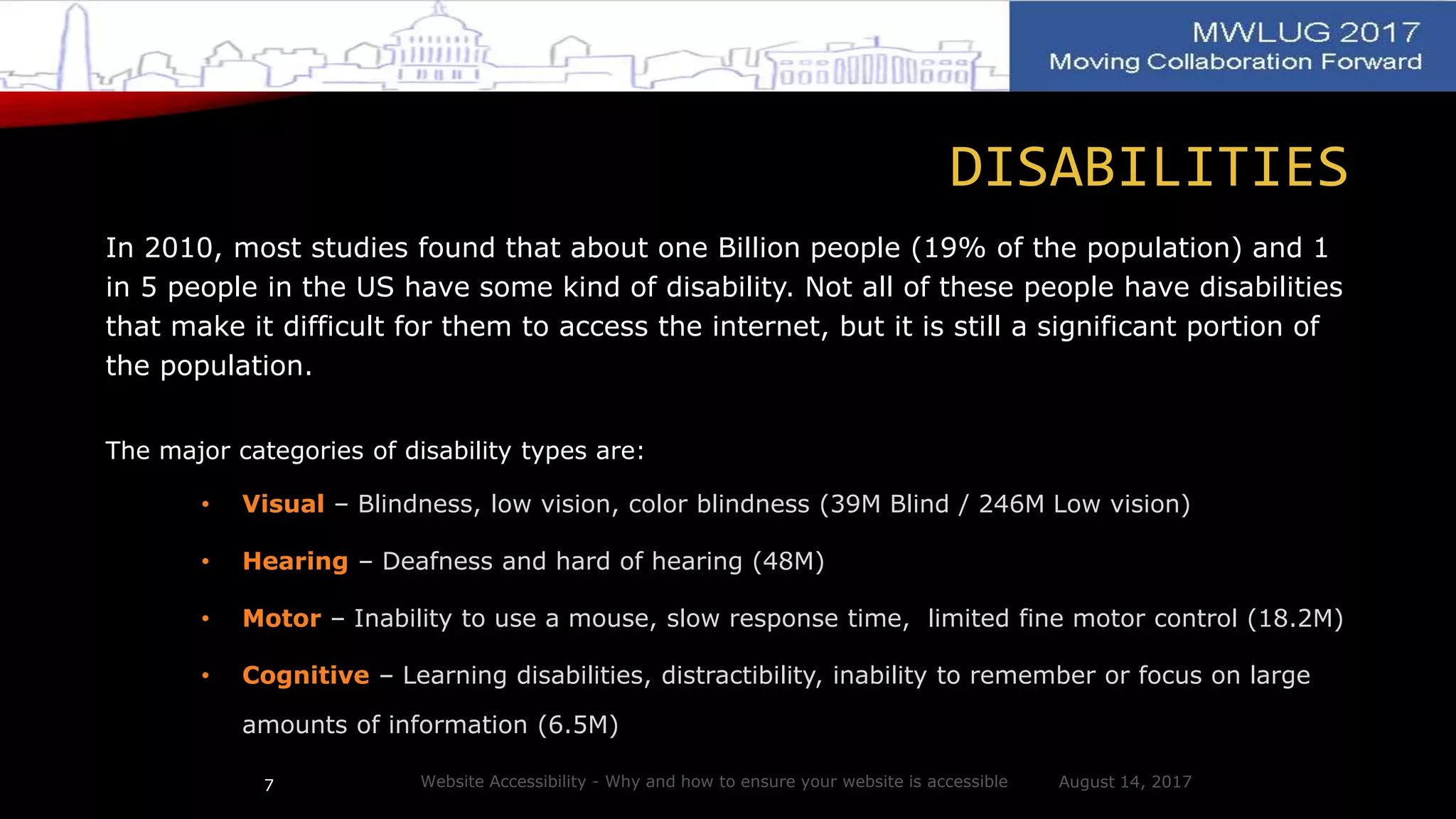 DISABILITIES
In 2010, most studies found that about one Billion people (19% of the population) and 1
in 5 people in the US have some kind of disability. Not all of these people have disabilities
that make it difficult for them to access the internet, but it is still a significant portion of
the population.
The major categories of disability types are:
• Visual – Blindness, low vision, color blindness (39M Blind / 246M Low vision)
• Hearing – Deafness and hard of hearing (48M)
• Motor – Inability to use a mouse, slow response time, limited fine motor control (18.2M)
• Cognitive – Learning disabilities, distractibility, inability to remember or focus on large
amounts of information (6.5M)
August 14, 2017Website Accessibility - Why and how to ensure your website is accessible7
 