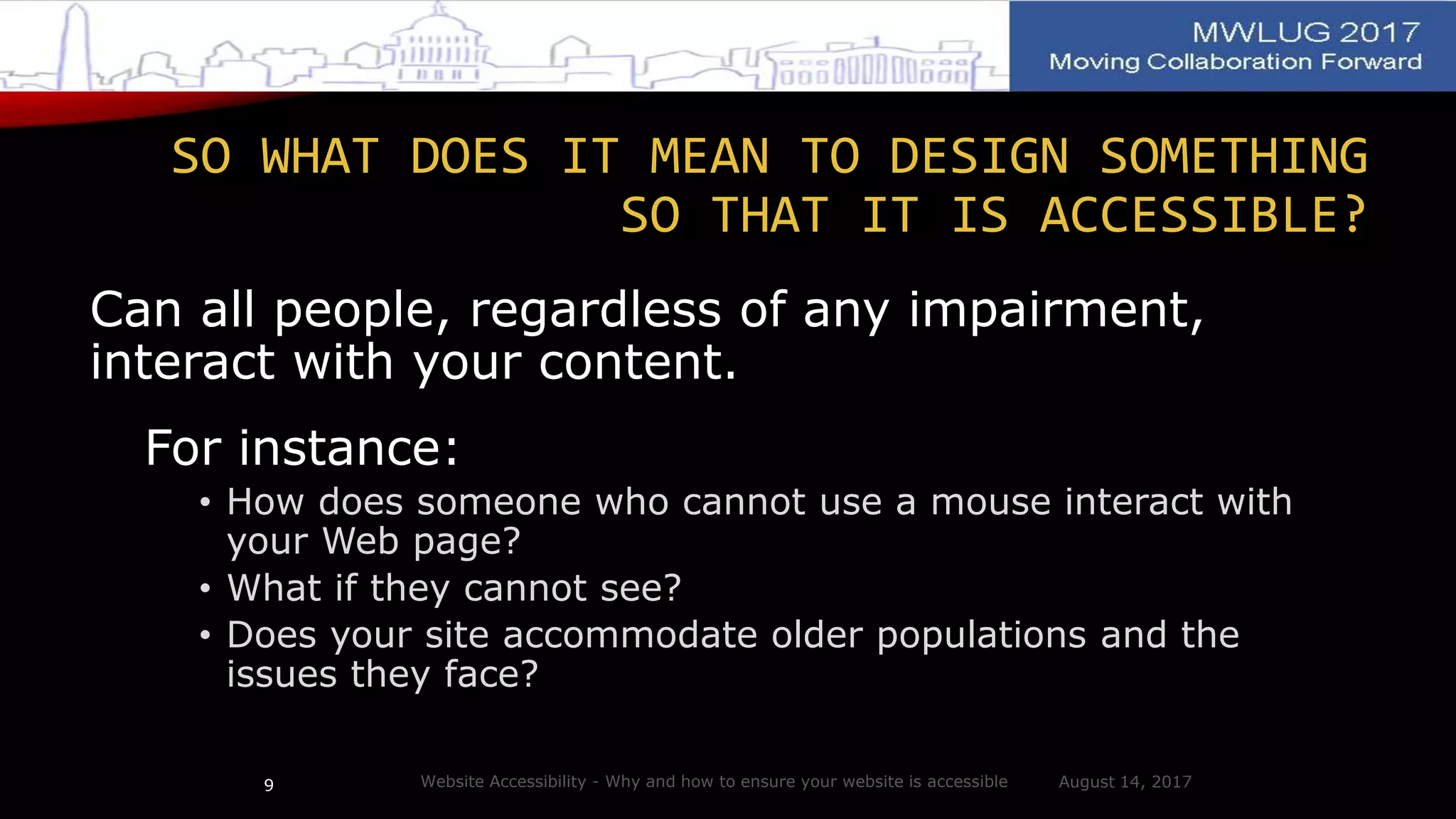 Can all people, regardless of any impairment,
interact with your content.
For instance:
• How does someone who cannot use a mouse interact with
your Web page?
• What if they cannot see?
• Does your site accommodate older populations and the
issues they face?
August 14, 2017Website Accessibility - Why and how to ensure your website is accessible9
SO WHAT DOES IT MEAN TO DESIGN SOMETHING
SO THAT IT IS ACCESSIBLE?
 