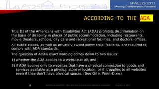 ACCORDING TO THE ADA
Title III of the Americans with Disabilities Act (ADA) prohibits discrimination on
the basis of disability in places of public accommodation, including restaurants,
movie theaters, schools, day care and recreational facilities, and doctors’ offices.
All public places, as well as privately owned commercial facilities, are required to
comply with ADA standards.
The question of ADA’s exact wording comes down to two issues:
1) whether the ADA applies to a website at all, and
2) if ADA applies only to websites that have a physical connection to goods and
services available at a physical store or location, or if it applies to all websites
even if they don’t have physical spaces. (See Gil v. Winn-Dixie)
August 14, 2017Website Accessibility - Why and how to ensure your website is accessible13
 