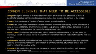COMMON ELEMENTS THAT NEED TO BE ACCESSIBLE
• Images: Graphics all need to include “alternative text”, an invisible code embedded to make it
possible for assistive technologies to access information that explains the content of the image.
• Videos: Text transcripts or captions of videos should be made available.
• Colors: The colors of all elements on the site should be sufficiently contrasting so that information is
easy to read. Additionally, any information in color (e.g. graphs, buttons) should be labeled in such a
way that users can understand the color information without color.
• Form Labels: All forms with editable fields should be clearly labeled outside of the field itself. For
example, a search bar should have a “Search” label before the field itself instead of inside the field box
or after.
• Stylesheets: Website stylesheets are used to control a site’s layout and presentation and should be
specially coded to ensure the site’s presentation is optimally retained. Stylesheets should also use
relative rather than absolute units.
• Keyboard: All content functions should be operable through a keyboard interface, such as using
unmodified arrow or tab keys. August 14, 2017Website Accessibility - Why and how to ensure your website is accessible18
 