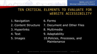 TEN CRITICAL ELEMENTS TO EVALUATE FOR
WEBSITE ACCESSIBILITY
1. Navigation
2. Content Structure
3. Hyperlinks
4. Text
5. Images
6. Forms
7. Document and Other Files
8. Multimedia
9. Adaptability
10.Policies, Processes, and
Maintenance
August 14, 2017Website Accessibility - Why and how to ensure your website is accessible20
 