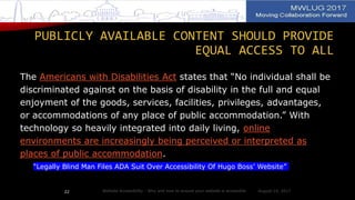 PUBLICLY AVAILABLE CONTENT SHOULD PROVIDE
EQUAL ACCESS TO ALL
The Americans with Disabilities Act states that “No individual shall be
discriminated against on the basis of disability in the full and equal
enjoyment of the goods, services, facilities, privileges, advantages,
or accommodations of any place of public accommodation.” With
technology so heavily integrated into daily living, online
environments are increasingly being perceived or interpreted as
places of public accommodation.
“Legally Blind Man Files ADA Suit Over Accessibility Of Hugo Boss’ Website”
August 14, 2017Website Accessibility - Why and how to ensure your website is accessible22
 