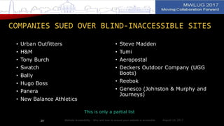 COMPANIES SUED OVER BLIND-INACCESSIBLE SITES
• Urban Outfitters
• H&M
• Tony Burch
• Swatch
• Bally
• Hugo Boss
• Panera
• New Balance Athletics
• Steve Madden
• Tumi
• Aeropostal
• Deckers Outdoor Company (UGG
Boots)
• Reebok
• Genesco (Johnston & Murphy and
Journeys)
This is only a partial list
Website Accessibility - Why and how to ensure your website is accessible29 August 14, 2017
 