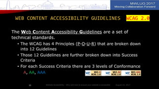 WEB CONTENT ACCESSIBILITY GUIDELINES WCAG 2.0
The Web Content Accessibility Guidelines are a set of
technical standards.
• The WCAG has 4 Principles (P-O-U-R) that are broken down
into 12 Guidelines
• Those 12 Guidelines are further broken down into Success
Criteria
• For each Success Criteria there are 3 levels of Conformance
A, AA, AAA
August 14, 2017Website Accessibility - Why and how to ensure your website is accessible33
 