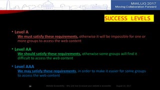 SUCCESS LEVELS
• Level A
We must satisfy these requirements, otherwise it will be impossible for one or
more groups to access the web content
• Level AA
We should satisfy these requirements, otherwise some groups will find it
difficult to access the web content
• Level AAA
We may satisfy these requirements, in order to make it easier for some groups
to access the web content
August 14, 2017Website Accessibility - Why and how to ensure your website is accessible34
 