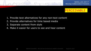 PERCEIVABLE
1. Provide text alternatives for any non-text content
2. Provide alternatives for time based media
3. Separate content from style
4. Make it easier for users to see and hear content
August 14, 2017Website Accessibility - Why and how to ensure your website is accessible36
 