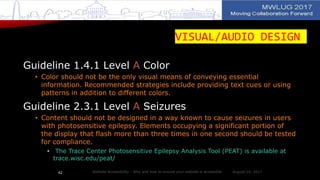 VISUAL/AUDIO DESIGN
Guideline 1.4.1 Level A Color
• Color should not be the only visual means of conveying essential
information. Recommended strategies include providing text cues or using
patterns in addition to different colors.
Guideline 2.3.1 Level A Seizures
• Content should not be designed in a way known to cause seizures in users
with photosensitive epilepsy. Elements occupying a significant portion of
the display that flash more than three times in one second should be tested
for compliance.
• The Trace Center Photosensitive Epilepsy Analysis Tool (PEAT) is available at
trace.wisc.edu/peat/
August 14, 2017Website Accessibility - Why and how to ensure your website is accessible42
 