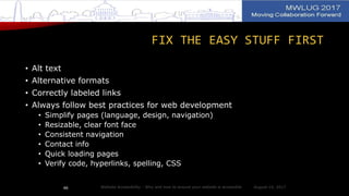 FIX THE EASY STUFF FIRST
• Alt text
• Alternative formats
• Correctly labeled links
• Always follow best practices for web development
• Simplify pages (language, design, navigation)
• Resizable, clear font face
• Consistent navigation
• Contact info
• Quick loading pages
• Verify code, hyperlinks, spelling, CSS
August 14, 2017Website Accessibility - Why and how to ensure your website is accessible46
 