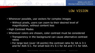LOW VISION
• Whenever possible, use vectors for complex images
• Without pixels, users can zoom to their desired level of
magnification, without content loss
• High Contrast Modes
• Whenever colors are chosen, color contrast must be considered
• Transparency in the background can cause alternative contrast
ratios
• For large text (over 18 points) the contrast ratio for AA is 3:1
and for AAA 5:1. For small text it's 5:1 for AA and 7:1 for AAA.
August 14, 2017Website Accessibility - Why and how to ensure your website is accessible47
 