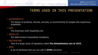 TERMS USED IN THIS PRESENTATION
• ACCESSIBILITY
The design of products, devices, services, or environments for people who experience
disabilities.
• ADA
The Americans with Disabilities Act
• WCAG 2.0
The Web Content Accessibility Guidelines
• SECTION 508
Part of a larger piece of legislation called The Rehabilitation Act of 1973.
• ARIA
A set of attributes that you can add to HTML elements
August 14, 2017Website Accessibility - Why and how to ensure your website is accessible5
 