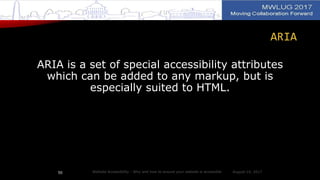 ARIA
ARIA is a set of special accessibility attributes
which can be added to any markup, but is
especially suited to HTML.
August 14, 2017Website Accessibility - Why and how to ensure your website is accessible50
 