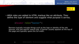 ROLE
• ARIA roles are added to HTML markup like an attribute. They
define the type of element and suggest what purpose it serves.
<header role="banner">
Banners typically includes things such as the logo or identity of the site
sponsor, and site-specific search tool. A banner usually appears at the top of
the page and typically spans the full width.
August 14, 2017Website Accessibility - Why and how to ensure your website is accessible51
 