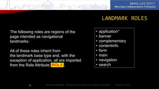 LANDMARK ROLES
The following roles are regions of the
page intended as navigational
landmarks.
All of these roles inherit from
the landmark base type and, with the
exception of application, all are imported
from the Role Attribute [ROLE].
• application*
• banner
• complementary
• contentinfo
• form
• main
• navigation
• search
August 14, 2017Website Accessibility - Why and how to ensure your website is accessible52
 