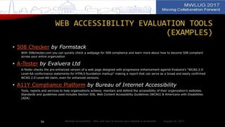 WEB ACCESSIBILITY EVALUATION TOOLS
(EXAMPLES)
• 508 Checker by Formstack
With 508checker.com you can quickly check a webpage for 508 compliance and learn more about how to become 508 compliant
across your entire organization
• A-Tester by Evaluera Ltd
A-Tester checks the pre-enhanced version of a web page designed with progressive enhancement against Evaluera's "WCAG 2.0
Level-AA conformance statements for HTML5 foundation markup" making a report that can serve as a broad and easily confirmed
WCAG 2.0 Level-AA claim, even for enhanced versions.
• A11Y Compliance Platform by Bureau of Internet Accessibility
Tools, reports and services to help organizations achieve, maintain and defend the accessibility of their organization's websites.
Standards and guidelines used includes Section 508, Web Content Accessibility Guidelines (WCAG) & Americans with Disabilities
(ADA)
August 14, 2017Website Accessibility - Why and how to ensure your website is accessible56
 