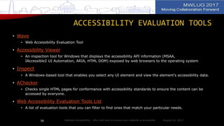 ACCESSIBILITY EVALUATION TOOLS
• Wave
• Web Accessibility Evaluation Tool
• Accessibility Viewer
• An inspection tool for Windows that displays the accessibility API information (MSAA,
IAccessible2 UI Automation, ARIA, HTML DOM) exposed by web browsers to the operating system
• Inspect
• A Windows-based tool that enables you select any UI element and view the element's accessibility data.
• AChecker
• Checks single HTML pages for conformance with accessibility standards to ensure the content can be
accessed by everyone.
• Web Accessibility Evaluation Tools List
• A list of evaluation tools that you can filter to find ones that match your particular needs.
August 14, 2017Website Accessibility - Why and how to ensure your website is accessible58
 