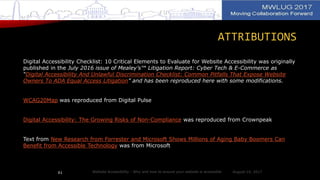 ATTRIBUTIONS
Digital Accessibility Checklist: 10 Critical Elements to Evaluate for Website Accessibility was originally
published in the July 2016 issue of Mealey’s™ Litigation Report: Cyber Tech & E-Commerce as
“Digital Accessibility And Unlawful Discrimination Checklist: Common Pitfalls That Expose Website
Owners To ADA Equal Access Litigation” and has been reproduced here with some modifications.
WCAG20Map was reproduced from Digital Pulse
Digital Accessibility: The Growing Risks of Non-Compliance was reproduced from Crownpeak
Text from New Research from Forrester and Microsoft Shows Millions of Aging Baby Boomers Can
Benefit from Accessible Technology was from Microsoft
August 14, 2017Website Accessibility - Why and how to ensure your website is accessible61
 