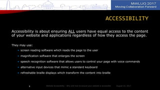 ACCESSIBILITY
Accessibility is about ensuring ALL users have equal access to the content
of your website and applications regardless of how they access the page.
They may use:
• screen reading software which reads the page to the user
• magnification software that enlarges the screen
• speech recognition software that allows users to control your page with voice commands
• alternative input devices that mimic a standard keyboard
• refreshable braille displays which transform the content into braille
August 14, 2017Website Accessibility - Why and how to ensure your website is accessible8
 