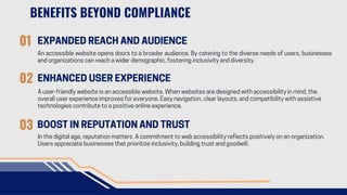 BENEFITS BEYOND COMPLIANCE
01 EXPANDED REACH AND AUDIENCE
An accessible website opens doors to a broader audience. By catering to the diverse needs of users, businesses
and organizations can reach a wider demographic, fostering inclusivity and diversity.
01
02 ENHANCED USER EXPERIENCE
A user-friendly website is an accessible website. When websites are designed with accessibility in mind, the
overall user experience improves for everyone. Easy navigation, clear layouts, and compatibility with assistive
technologies contribute to a positive online experience.
03 BOOST IN REPUTATION AND TRUST
In the digital age, reputation matters. A commitment to web accessibility reflects positively on an organization.
Users appreciate businesses that prioritize inclusivity, building trust and goodwill.
 