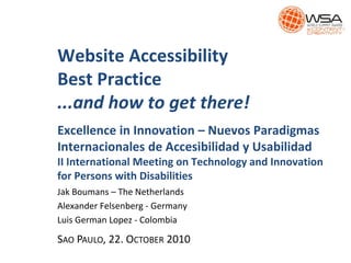 Website Accessibility
Best Practice
...and how to get there!
Excellence in Innovation – Nuevos Paradigmas
Internacionales de Accesibilidad y Usabilidad
II International Meeting on Technology and Innovation
for Persons with Disabilities
Jak Boumans – The Netherlands
Alexander Felsenberg - Germany
Luis German Lopez - Colombia
SAO PAULO, 22. OCTOBER 2010
 