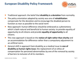 European Disability Policy Framework
 Traditional approach: the belief that disability is a deviation from normality
 The policy orientation adopted by society was one of rehabilitation:
compensate for the deviation and to encourage the disabled person to
function as near as possible to the social norm
 New approach: human difference should be embraced as a phenomena
which is both natural and beneficial to human society: to provide equality of
opportunity to all citizens and provide equality of opportunity to all
citizens.
 This new approach is based on the notion of right rather than charity and
an accommodation for difference rather than a compulsory adjustment to
an artificial norm.
 General shift in approach from disability as a medical issue to one of
disability as human rights issue; the replacement of an ethos of
compensation for perceived abnormalities by one of the removal by society
of barriers to inclusion of all its members.
30.01.2015 Page 20Created by: Boumans, Felsenberg,
 