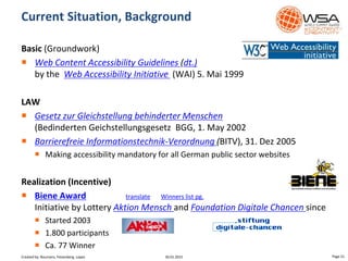 Basic (Groundwork)
 Web Content Accessibility Guidelines (dt.)
by the Web Accessibility Initiative (WAI) 5. Mai 1999
LAW
 Gesetz zur Gleichstellung behinderter Menschen
(Bedinderten Geichstellungsgesetz BGG, 1. May 2002
 Barrierefreie Informationstechnik-Verordnung (BITV), 31. Dez 2005
 Making accessibility mandatory for all German public sector websites
Realization (Incentive)
 Biene Award translate Winners list pg.
Initiative by Lottery Aktion Mensch and Foundation Digitale Chancen since
 Started 2003
 1.800 participants
 Ca. 77 Winner
Current Situation, Background
30.01.2015 Page 21Created by: Boumans, Felsenberg, Lopez
 