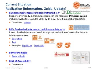 Bundeskompetenzzentrum Barrierefreiheit e. V
Supports everybody in making accessible in the means of Universal Design
including websites, founded 2008 by 15 Gov.- & self-support organisation
 Guidelines translate
 BIK - Barrierefrei Informieren und Kommunizieren tslt
Project by the Minstery of Work to support realization of accessible internet
& intranet content
 Consulting
 Test
 Examples: Top 90 List Top 95 List
 BarriereKompass
 Agency-Giude
 Best-of-Accessibility
 Conference
Current Situation
Realization (Information, Guide, Update)
30.01.2015 Page 22Created by: Boumans, Felsenberg, Lopez
 