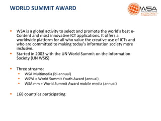 WORLD SUMMIT AWARD
 WSA is a global activity to select and promote the world's best e-
Content and most innovative ICT applications. It offers a
worldwide platform for all who value the creative use of ICTs and
who are committed to making today’s information society more
inclusive.
 Started in 2003 with the UN World Summit on the Information
Society (UN WSIS)
 Three streams:
 WSA Multimedia (bi-annual)
 WSYA = World Summit Youth Award (annual)
 WSA mm = World Summit Award mobile media (annual)
 168 countries participating
 