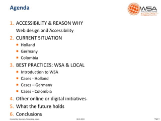 1. ACCESSIBILITY & REASON WHY
Web design and Accessibility
2. CURRENT SITUATION
 Holland
 Germany
 Colombia
3. BEST PRACTICES: WSA & LOCAL
 Introduction to WSA
 Cases - Holland
 Cases – Germany
 Cases - Colombia
4. Other online or digital initiatives
5. What the future holds
6. Conclusions
Agenda
30.01.2015 Page 3Created by: Boumans, Felsenberg, Lopez
 