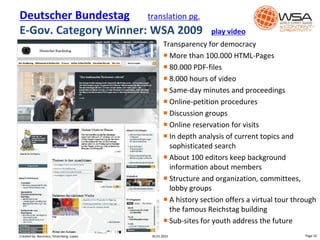 Transparency for democracy
 More than 100.000 HTML-Pages
 80.000 PDF-files
 8.000 hours of video
 Same-day minutes and proceedings
 Online-petition procedures
 Discussion groups
 Online reservation for visits
 In depth analysis of current topics and
sophisticated search
 About 100 editors keep background
information about members
 Structure and organization, committees,
lobby groups
 A history section offers a virtual tour through
the famous Reichstag building
 Sub-sites for youth address the future
Deutscher Bundestag translation pg.
E-Gov. Category Winner: WSA 2009 play video
Video
30.01.2015 Page 32Created by: Boumans, Felsenberg, Lopez
 