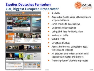  Scalable
 Accessible Table using id headers and
scope attributes
 Jump-marks to access keys
 Unobtrusive JavaScript
 Using Link lists for Navigation
 No Layout table
 Valid XHTML
 Structured Setup
 Accessible Forms, using label-tags,
file sets and legends
 All pictures and videos use Alt Text
special training for the editors
 Transcription of video is in process
Zweites Deutsches Fernsehen
ZDF, biggest European Broadcaster
30.01.2015 Page 33Created by: Boumans, Felsenberg, Lopez
 