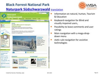 Black Forrest National Park
Naturpark Südschwarzwald translation
Page 3530.01.2015
 Information on natural, human, Tourism
& Education
 Keyboard navigation for Blind and
visually impaired users,
 Possibility to leave comments and user
ratings
 Main navigation with a mega-drop-
down menu
 static sub-navigation for assistive
technologies
Created by: Boumans, Felsenberg, Lopez
 