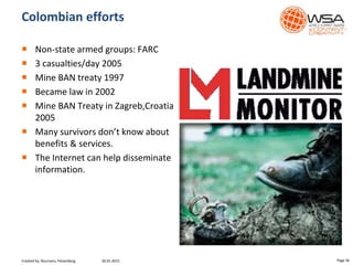 Colombian efforts
 Non-state armed groups: FARC
 3 casualties/day 2005
 Mine BAN treaty 1997
 Became law in 2002
 Mine BAN Treaty in Zagreb,Croatia
2005
 Many survivors don’t know about
benefits & services.
 The Internet can help disseminate
information.
30.01.2015 Page 36Created by: Boumans, Felsenberg,
 