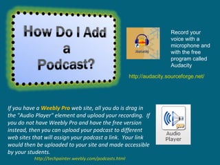 If you have a  Weebly Pro  web site, all you do is drag in the "Audio Player" element and upload your recording.  If you do not have Weebly Pro and have the free version instead, then you can upload your podcast to different web sites that will assign your podcast a link.  Your link would then be uploaded to your site and made accessible by your students.   http://techpainter.weebly.com/podcasts.html Record your voice with a microphone and with the free program called Audacity http://audacity.sourceforge.net/ 