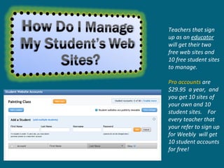 Teachers that sign up as an  educator   will get their two free web sites and 10 free student sites to manage.  Pro accounts  are $29.95  a year,  and you get 10 sites of your own and 10 student sites.  For every teacher that your refer to sign up for Weebly  will get 10 student accounts for free! 