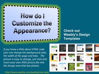 If you know a little about HTML code your can change the background color, the width of the page and tabs.   The picture is easy to change, just click and insert your own JPEG picture file into the design area that has photos.  http://www.weebly.com/weebly/main.php Check out Weebly’s Design Templates 