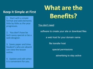 Keep it Simple at First You don’t need : software to create your site or download files a web host for your domain name   file transfer host   special permissions   advertising to stay active   1.  Start with a simple format and add elements little by little as the year progresses. 2.  You don’t have be tech savvy special or be a web designer. 3.  Saves paper and time. Student’s who are absent can view the lesson online.  4.  Update and edit when it is convenient for you.  