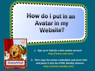 Sign up in Voki for a free avatar account  http://www.voki.com/ Then copy the avatar embedded code from Voki and paste it into the HTML Weebly element.  http://urioste.weebly.com/  