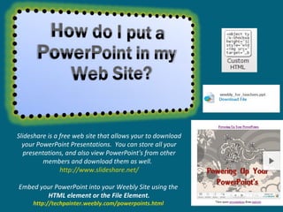 Slideshare is a free web site that allows your to download your PowerPoint Presentations.  You can store all your presentations, and also view PowerPoint's from other members and download them as well.  http://www.slideshare.net/ Embed your PowerPoint into your Weebly Site using the  HTML element or the File Element. http://techpainter.weebly.com/powerpoints.html   