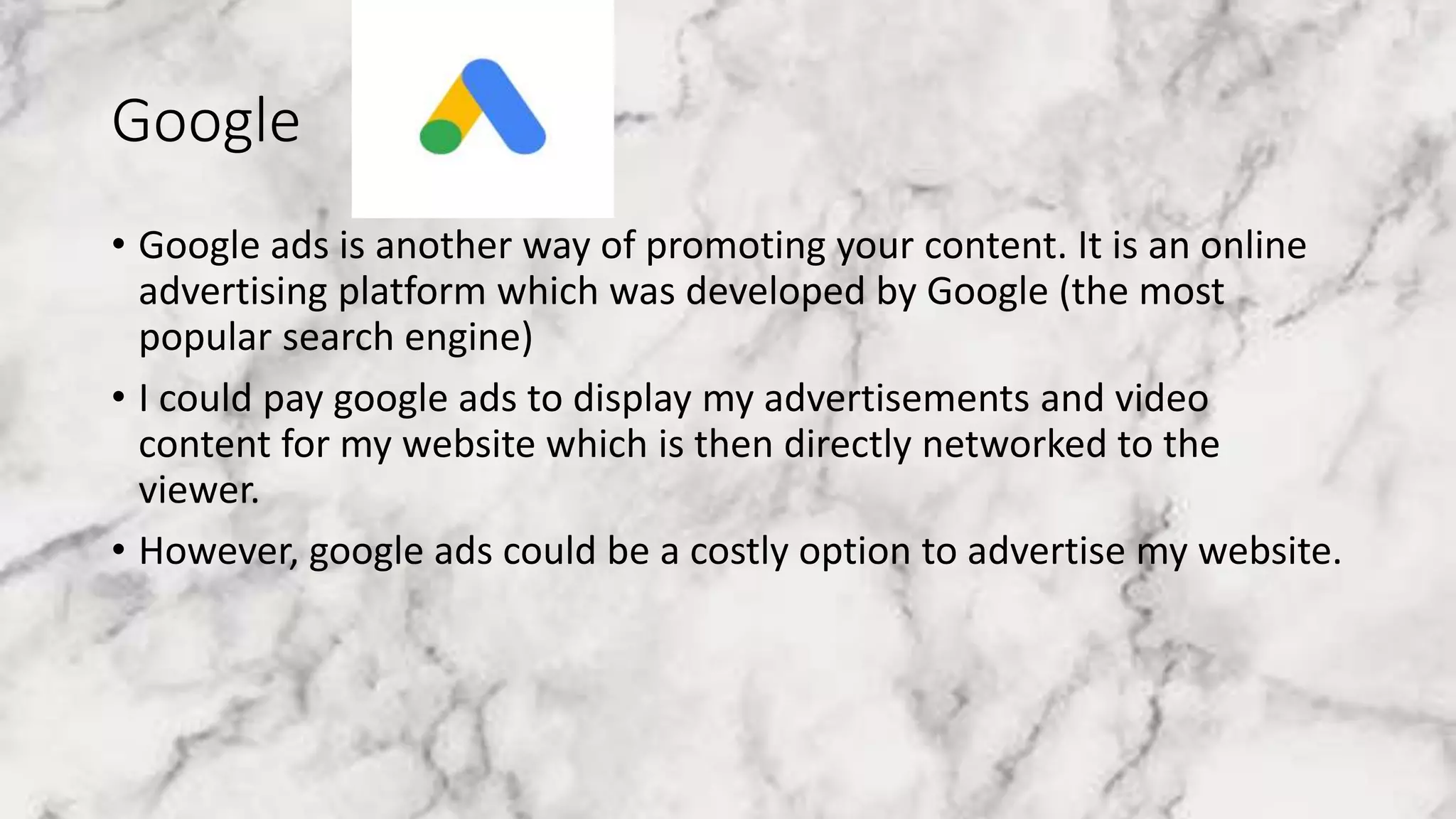 Google
• Google ads is another way of promoting your content. It is an online
advertising platform which was developed by Google (the most
popular search engine)
• I could pay google ads to display my advertisements and video
content for my website which is then directly networked to the
viewer.
• However, google ads could be a costly option to advertise my website.
 