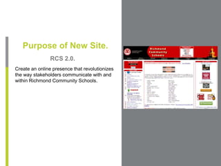 Purpose of New Site. RCS 2.0. Create an online presence that revolutionizes the way stakeholders communicate with and within Richmond Community Schools. 