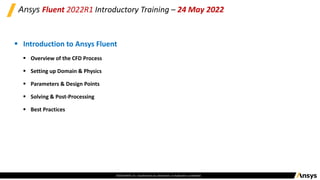 ©2020 ANSYS, Inc. Unauthorized use, distribution, or duplication is prohibited.
Ansys Fluent 2022R1 Introductory Training – 24 May 2022
▪ Introduction to Ansys Fluent
▪ Overview of the CFD Process
▪ Setting up Domain & Physics
▪ Parameters & Design Points
▪ Solving & Post-Processing
▪ Best Practices
 