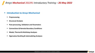 ©2020 ANSYS, Inc. Unauthorized use, distribution, or duplication is prohibited.
Ansys Mechanical 2022R1 Introductory Training – 26 May 2022
▪ Introduction to Ansys Mechanical
▪ Preprocessing
▪ Structural Analysis
▪ Post-processing, Validation and Parameters
▪ Connections & Remote Boundary Conditions
▪ Modal, Thermal & Multistep Analyses
▪ Eigenvalue Buckling & Submodeling Analyses
 