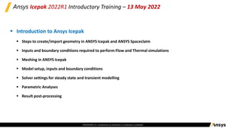 ©2020 ANSYS, Inc. Unauthorized use, distribution, or duplication is prohibited.
Ansys Icepak 2022R1 Introductory Training – 13 May 2022
▪ Introduction to Ansys Icepak
▪ Steps to create/import geometry in ANSYS Icepak and ANSYS Spaceclaim
▪ Inputs and boundary conditions required to perform Flow and Thermal simulations​
▪ Meshing in ANSYS Icepak
▪ Model setup, inputs and boundary conditions​
▪ Solver settings for steady state and transient modelling​
▪ Parametric Analyses​
▪ Result post-processing
 