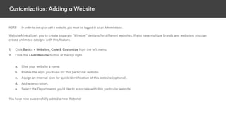 Customization: Adding a Website
NOTE: In order to set up or add a website, you must be logged in as an Administrator.
WebsiteAlive allows you to create separate “Window” designs for different websites. If you have multiple brands and websites, you can
create unlimited designs with this feature.
1. Click Basics > Websites, Code & Customize from the left menu.
2. Click the +Add Website button at the top right.
a. Give your website a name.
b. Enable the apps you’ll use for this particular website.
c. Assign an internal icon for quick identification of this website (optional).
d. Add a description.
e. Select the Departments you’d like to associate with this particular website.
You have now successfully added a new Website!
 