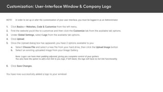 Customization: User-Interface Window & Company Logo
NOTE: In order to set up or alter the customization of your user interface, you must be logged in as an Administrator.
1. Click Basics > Websites, Code & Customize from the left menu.
2. Find the website you’d like to customize and then click the Customize tab from the available tab options.
3. Under Global Settings, select Logo from the available tab options.
4. Click Upload.
5. Once the Upload dialog box has appeared, you have 2 options available to you:
a. Select Choose File and select a new file from your hard drive, then click the Upload Image button.
b. Select an existing uploaded image from your Image Gallery.
Note: Logos can have their padding adjusted, giving you complete control of your gutters.
You also have the option to add a hot link to you logo; if left blank, the logo will have no hot link functionality.
6. Click Save Changes.
You have now successfully added a logo to your window!
 