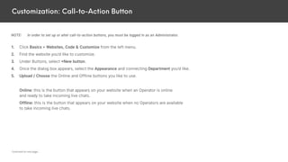 Customization: Call-to-Action Button
NOTE: In order to set up or alter call-to-action buttons, you must be logged in as an Administrator.
1. Click Basics > Websites, Code & Customize from the left menu.
2. Find the website you’d like to customize.
3. Under Buttons, select +New button.
4. Once the dialog box appears, select the Appearance and connecting Department you’d like.
5. Upload / Choose the Online and Offline buttons you like to use.
Online: this is the button that appears on your website when an Operator is online
and ready to take incoming live chats.
Offline: this is the button that appears on your website when no Operators are available
to take incoming live chats.
Continued on next page...
 