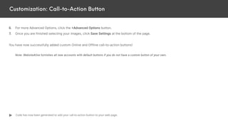Customization: Call-to-Action Button
6. For more Advanced Options, click the +Advanced Options button.
7. Once you are finished selecting your images, click Save Settings at the bottom of the page.
You have now successfully added custom Online and Offline call-to-action buttons!
Note: WebsiteAlive furnishes all new accounts with default buttons if you do not have a custom button of your own.
Code has now been generated to add your call-to-action button to your web page.
 