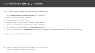 Customization: Short URL / Text Links
NOTE: In order to set up a text link, you must be logged in as an Administrator.
1. Click Basics > Websites, Code & Customize from the left menu.
2. Find the website you’d like to customize.
3. Under Links, select the +New button.
4. Add the link text you’d like to use. (Example: “Connect With Us!”)
5. Select which Department you’d like the text link to connect to.
6. For more Advanced Options, click the +Advanced Options button.
7. Once you are finished, click Save Settings at the bottom of the page and generate your text link code to add to a webpage.
You have now successfully created a text link!
Code has now been generated to add short URLs & Text Links to your web page,
Twitter or Facebook posts, emails or anywhere you like!
 